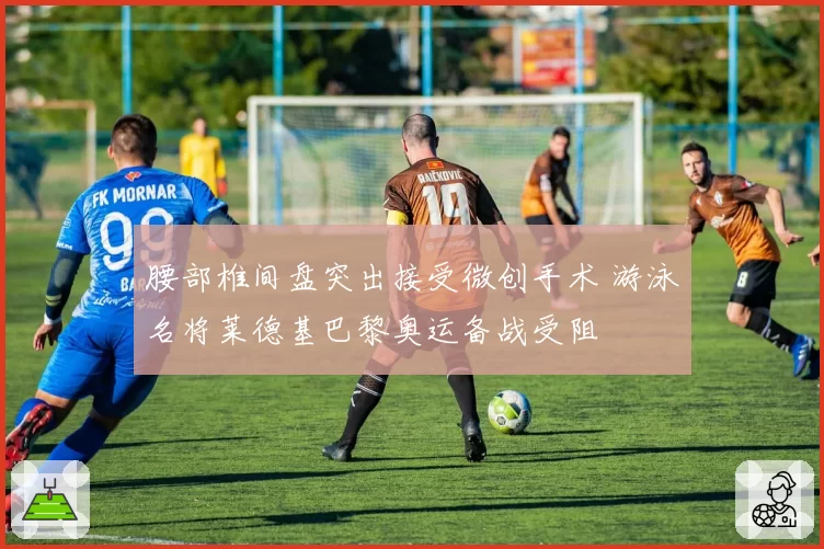 腰部椎间盘突出接受微创手术 游泳名将莱德基巴黎奥运备战受阻