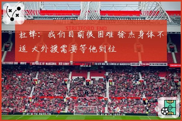 杜锋：我们目前很困难 徐杰身体不适 大外援需要等他到位