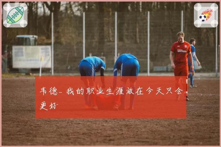 韦德_ 我的职业生涯放在今天只会更好