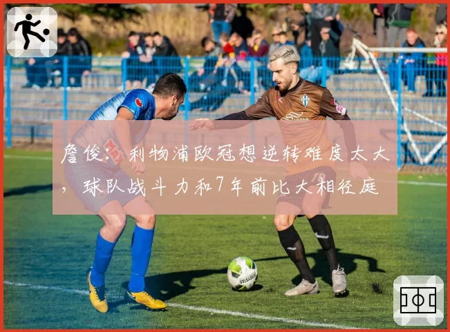 詹俊:利物浦欧冠想逆转难度太大,球队战斗力和7年前比大相径庭