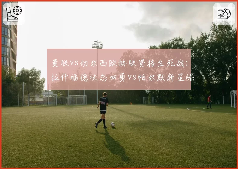 曼联vs切尔西欧协联资格生死战:拉什福德状态回勇vs帕尔默新星崛起