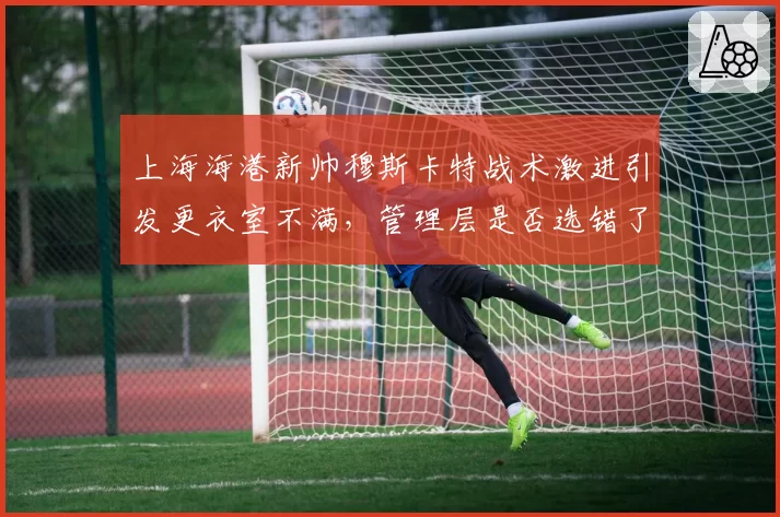 上海海港新帅穆斯卡特战术激进引发更衣室不满，管理层是否选错了人？