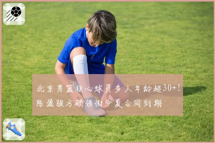 北京男篮核心球员多人年龄超30+！陈盈骏方硕领衔今夏合同到期