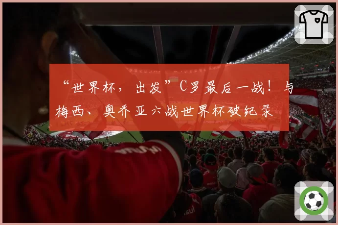 “世界杯，出发”C罗最后一战！与梅西、奥乔亚六战世界杯破纪录