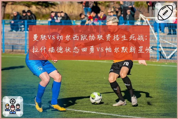 曼联vs切尔西欧协联资格生死战:拉什福德状态回勇vs帕尔默新星崛起