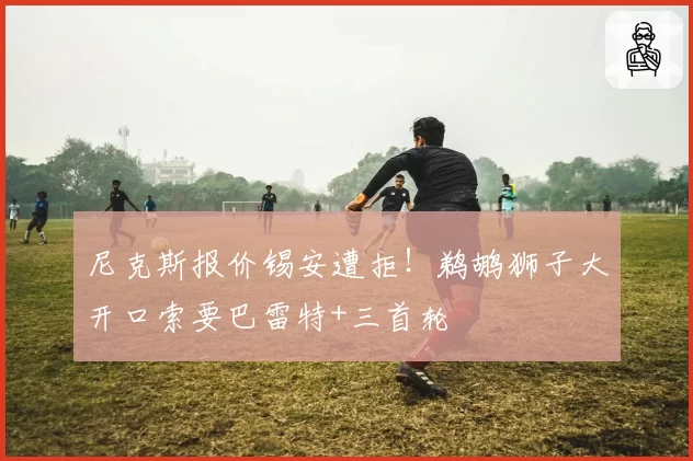 尼克斯报价锡安遭拒!鹈鹕狮子大开口索要巴雷特+三首轮