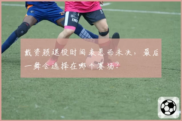 戴资颖退役时间表悬而未决，最后一舞会选择在哪个赛场？
