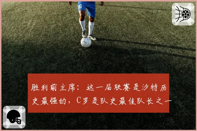 胜利前主席:这一届联赛是沙特历史最强的,C罗是队史最佳队长之一