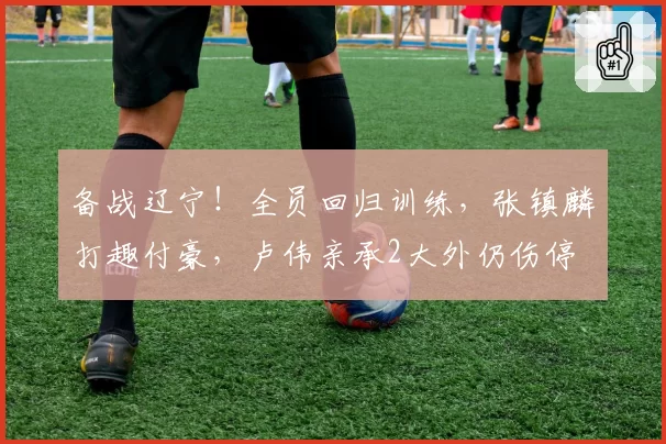 备战辽宁！全员回归训练，张镇麟打趣付豪，卢伟亲承2大外仍伤停