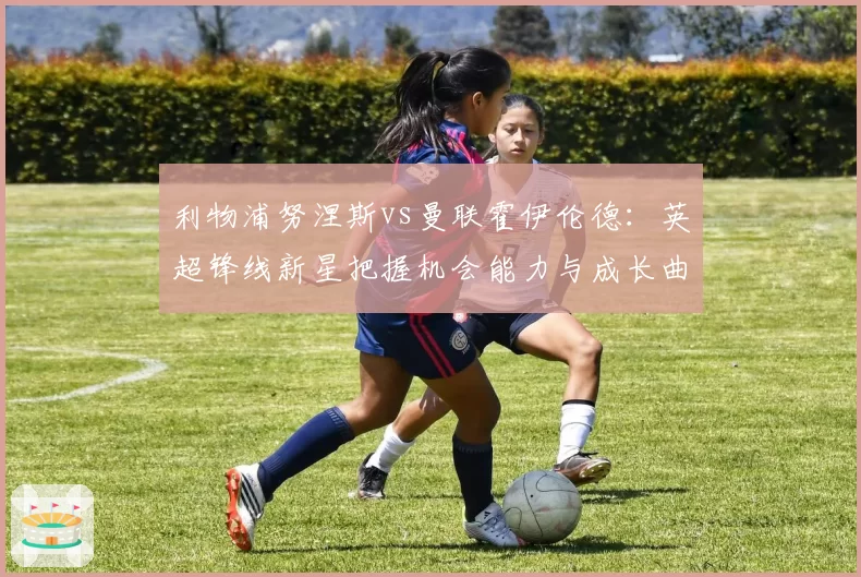 利物浦努涅斯vs曼联霍伊伦德：英超锋线新星把握机会能力与成长曲线