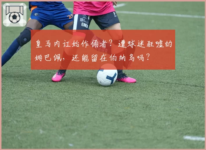 皇马内讧始作俑者？遭球迷狂嘘的姆巴佩，还能留在伯纳乌吗？