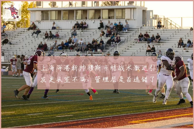 上海海港新帅穆斯卡特战术激进引发更衣室不满，管理层是否选错了人？