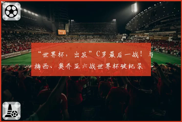 “世界杯，出发”C罗最后一战！与梅西、奥乔亚六战世界杯破纪录