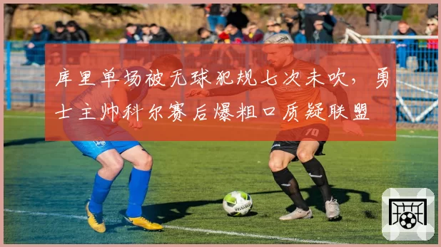 库里单场被无球犯规七次未吹,勇士主帅科尔赛后爆粗口质疑联盟
