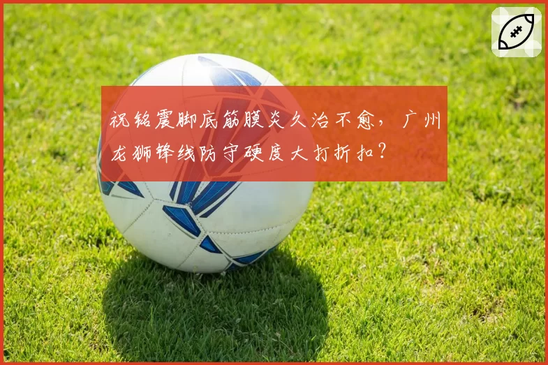 祝铭震脚底筋膜炎久治不愈，广州龙狮锋线防守硬度大打折扣？