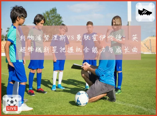 利物浦努涅斯vs曼联霍伊伦德：英超锋线新星把握机会能力与成长曲线