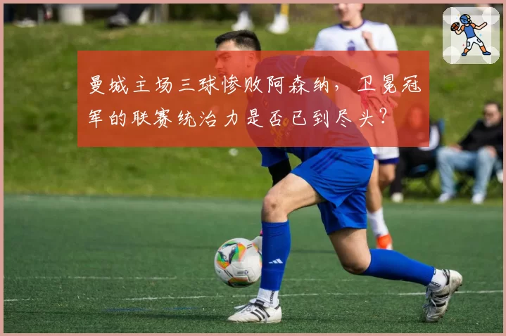 曼城主场三球惨败阿森纳，卫冕冠军的联赛统治力是否已到尽头？