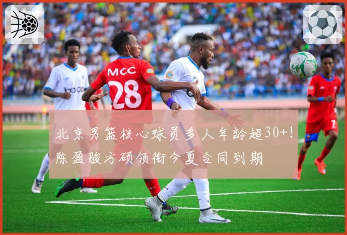 北京男篮核心球员多人年龄超30+！陈盈骏方硕领衔今夏合同到期