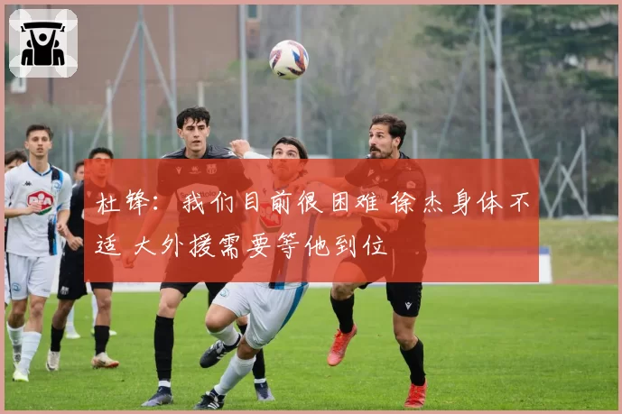 杜锋：我们目前很困难 徐杰身体不适 大外援需要等他到位