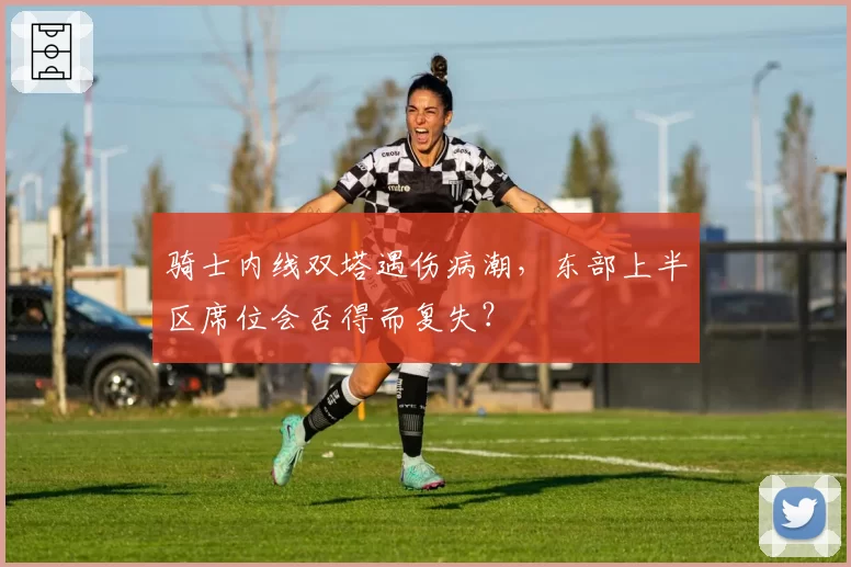 骑士内线双塔遇伤病潮，东部上半区席位会否得而复失？