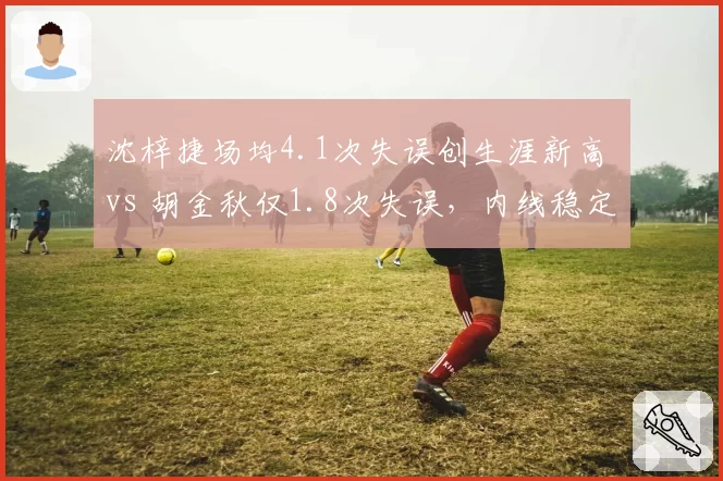 沈梓捷场均4.1次失误创生涯新高 vs 胡金秋仅1.8次失误，内线稳定性对比