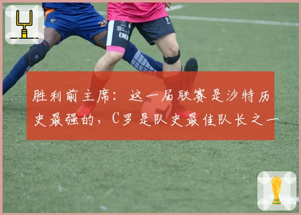 胜利前主席:这一届联赛是沙特历史最强的,C罗是队史最佳队长之一