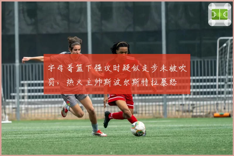 字母哥篮下强攻时疑似走步未被吹罚,热火主帅斯波尔斯特拉暴怒