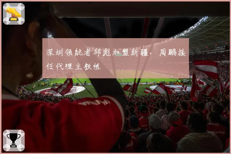 深圳领航者邱彪加盟新疆,周鹏接任代理主教练