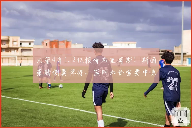 火箭4年1.2亿报价布里奇斯！斯通豪赌侧翼悍将，篮网加价索要申京遭拒