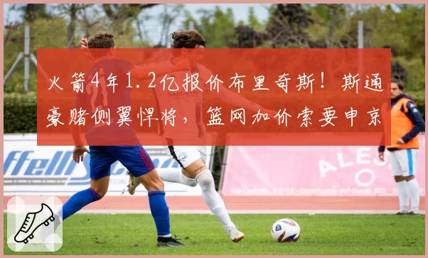 火箭4年1.2亿报价布里奇斯！斯通豪赌侧翼悍将，篮网加价索要申京遭拒