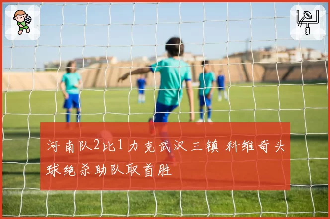 河南队2比1力克武汉三镇 科维奇头球绝杀助队取首胜