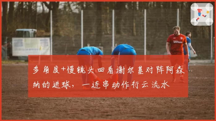 多角度+慢镜头回看谢尔基对阵阿森纳的进球，一连串动作行云流水
