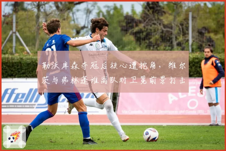 勒沃库森夺冠后核心遭挖角，维尔茨与弗林蓬谁离队对卫冕前景打击更致命？