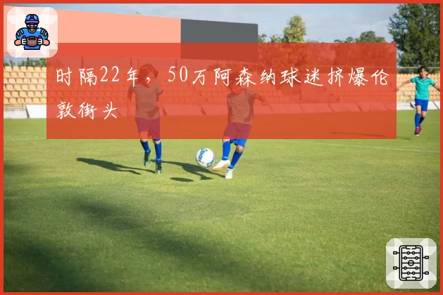 时隔22年,50万阿森纳球迷挤爆伦敦街头
