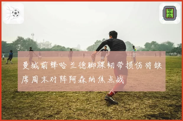 曼城前锋哈兰德脚踝韧带损伤将缺席周末对阵阿森纳焦点战