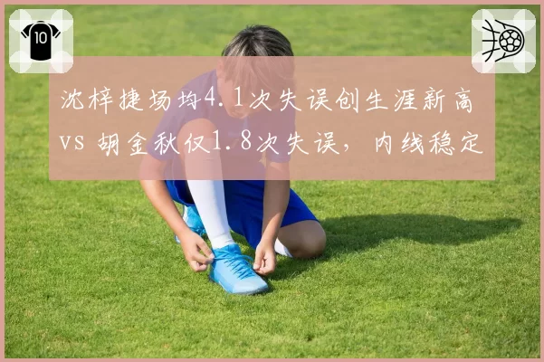 沈梓捷场均4.1次失误创生涯新高 vs 胡金秋仅1.8次失误，内线稳定性对比