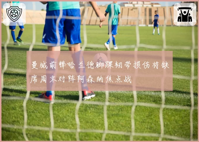 曼城前锋哈兰德脚踝韧带损伤将缺席周末对阵阿森纳焦点战