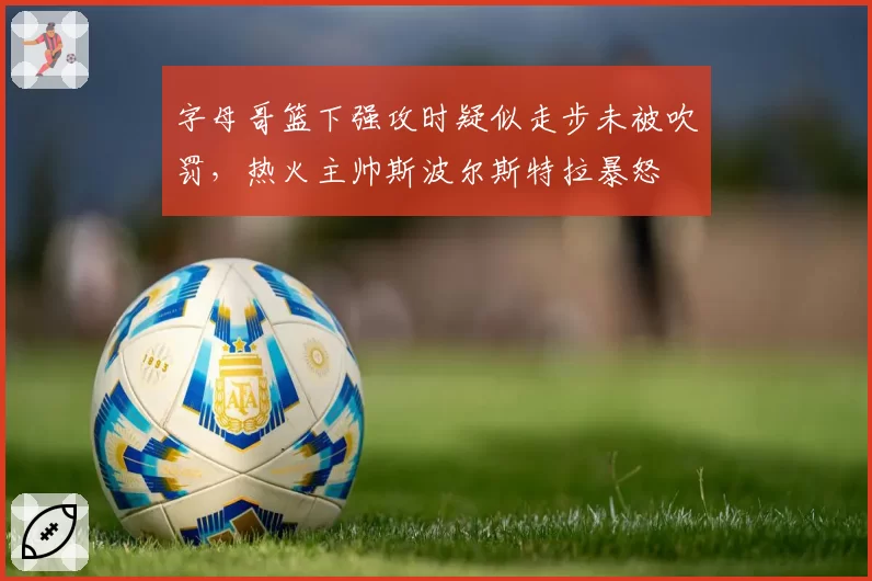 字母哥篮下强攻时疑似走步未被吹罚,热火主帅斯波尔斯特拉暴怒